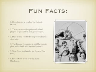 Fun Facts:
• 1. One dust storm reached the Atlantic
Ocean
• 2. The ecosystem disruption unleashed
plagues of jackrabbits and grasshoppers.
• 3. Dust storms crackled with powerful static
electricity.
• 4. The Federal Government paid farmers to
plow under ﬁelds and butcher livestock.
• 5. Most farm families did not ﬂee the Dust
Bowl.
• 6. Few “Okies” were actually from
Oklahoma.
 