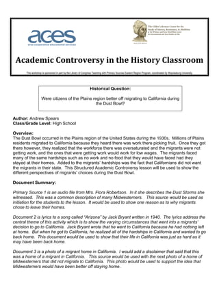  	
  	
  	
  	
  	
  	
  	
                                            	
  	
  	
  	
  	
  	
  	
  	
  	
  	
  	
  	
  	
  	
  	
  	
  	
  	
  	
  	
  	
  	
  	
  	
  	
  	
  	
  	
  	
     	
  
	
  
       Academic	
  Controversy	
  in	
  the	
  History	
  Classroom	
  
                            This workshop is sponsored in part by the Library of Congress Teaching with Primary Sources Eastern Region Program, coordinated by Waynesburg University.	
  




                                                                                                       Historical Question:

                                          Were citizens of the Plains region better off migrating to California during
                                                                        the Dust Bowl?


Author: Andrew Spears
Class/Grade Level: High School

Overview:
The Dust Bowl occurred in the Plains region of the United States during the 1930s. Millions of Plains
residents migrated to California because they heard there was work there picking fruit. Once they got
there however, they realized that the workforce there was oversaturated and the migrants were not
getting work, and the ones that were getting work would work for low wages. The migrants faced
many of the same hardships such as no work and no food that they would have faced had they
stayed at their homes. Added to the migrants’ hardships was the fact that Californians did not want
the migrants in their state. This Structured Academic Controversy lesson will be used to show the
different perspectives of migrants’ choices during the Dust Bowl.

Document Summary:

Primary Source 1 is an audio file from Mrs. Flora Robertson. In it she describes the Dust Storms she
witnessed. This was a common description of many Midwesterners. This source would be used as
initiation for the students to the lesson. It would be used to show one reason as to why migrants
chose to leave their homes.

Document 2 is lyrics to a song called “Arizona” by Jack Bryant written in 1940. The lyrics address the
central theme of this activity which is to show the varying circumstances that went into a migrants’
decision to go to California. Jack Bryant wrote that he went to California because he had nothing left
at home. But when he got to California, he realized all of the hardships in California and wanted to go
back home. This document would be used to show that their life in California was just as hard as it
may have been back home.

Document 3 is a photo of a migrant home in California. I would add a disclaimer that said that this
was a home of a migrant in California. This source would be used with the next photo of a home of
Midwesterners that did not migrate to California. This photo would be used to support the idea that
Midwesterners would have been better off staying home.
 