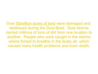 Over 50million acres of land were damaged and
destroyed during the Dust Bowl. Dust storms
carried millions of tons of dirt from one location to
another. People who were caught in the storms
where forced to breathe in the dusty air, which
caused many health problems and even death.
 