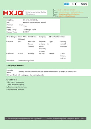 Tel: +86-371-67833161 / 67833171
E-mail: sales@hxjq.com sinohxjq@hxjq.com
Yahoo: hongxingmachinery@yahoo.com
Website: http://www.hxjqchina.com

FOB Price:
Port:
Minimum
Quantity:
Supply Ability:
Payment Terms:

US $999 - 99,999 / Set
Qingdao,Tianjin,Shanghai or others
Order

1 Set
100 Sets per Month
L/C,T/T

Place of Origin: Henan, China Brand Name:
(Mainland)
Condition:
New
After-sales
Service
Provided:

Certificate:

ISO9001

Warranty:

Installation:

Hongxing

Model Number: Various

Engineers
Type:
available
to
service
machinery
overseas
one year
Market:

Building
materials
equipment

Africa,
Europe,
Asia,etc

Under technical guidance

Packaging & Delivery
Packaging
Standard container.Bare main machine, motor and small parts are packed in wooden cases.
Detail:
Delivery Detail: 20 working days after placing the order

Specifications
1, low energy consumption
2, large processing capacity
3, flexible composite structures
4, environmental protection

China Mining Machinery Production and Export Base

Address: No.8 Tanxiang Road, Zhengzhou, Henan, China

 
