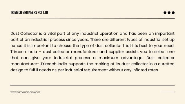 Trimech Engineers Pct Ltd
Dust Collector is a vital part of any industrial operation and has been an important
part of an industrial process since years. There are different types of industrial set up
hence it is important to choose the type of dust collector that fits best to your need.
Trimech India – dust collector manufacturer and supplier assists you to select one
that can give your industrial process a maximum advantage. Dust collector
manufacturer- Trimech India supports the making of its dust collector in a curetted
design to fulfill needs as per industrial requirement without any inflated rates.
www.trimechindia.com
 