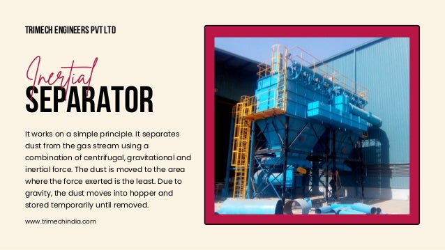 Trimech Engineers Pvt Ltd
www.trimechindia.com
SEPARATOR
Inertial
It works on a simple principle. It separates

dust from the gas stream using a

combination of centrifugal, gravitational and

inertial force. The dust is moved to the area

where the force exerted is the least. Due to

gravity, the dust moves into hopper and

stored temporarily until removed.
 