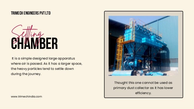 Thought this one cannot be used as

primary dust collector as it has lower

efficiency.
Trimech Engineers Pvt Ltd
www.trimechindia.com
CHAMBER
Settling
It is a simple designed large apparatus

where air is passed. As it has a larger space,

the heavy particles tend to settle down

during the journey.
 