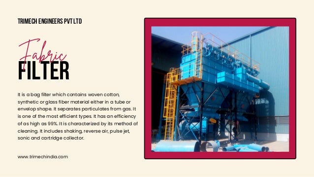 Trimech Engineers Pvt Ltd
www.trimechindia.com
FILTER
Fabric
It is a bag filter which contains woven cotton,

synthetic or glass fiber material either in a tube or

envelop shape. It separates particulates from gas. It

is one of the most efficient types. It has an efficiency

of as high as 99%. It is characterized by its method of

cleaning. It includes shaking, reverse air, pulse jet,

sonic and cartridge collector.
 