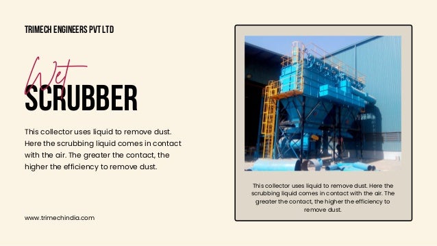 This collector uses liquid to remove dust. Here the

scrubbing liquid comes in contact with the air. The

greater the contact, the higher the efficiency to

remove dust.
Trimech Engineers Pvt Ltd
www.trimechindia.com
SCRUBBER
Wet
This collector uses liquid to remove dust.

Here the scrubbing liquid comes in contact

with the air. The greater the contact, the

higher the efficiency to remove dust.
 