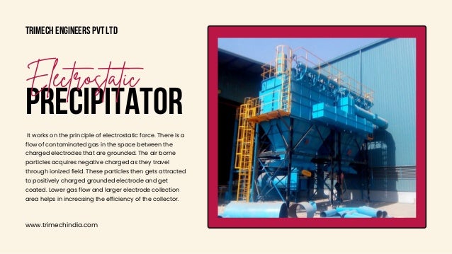 Trimech Engineers Pvt Ltd
www.trimechindia.com
PRECIPITATOR
Electrostatic
It works on the principle of electrostatic force. There is a

flow of contaminated gas in the space between the

charged electrodes that are grounded. The air borne

particles acquires negative charged as they travel

through ionized field. These particles then gets attracted

to positively charged grounded electrode and get

coated. Lower gas flow and larger electrode collection

area helps in increasing the efficiency of the collector.
 
