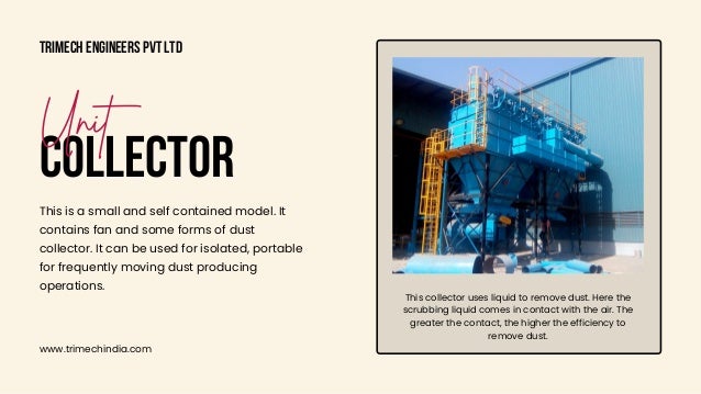 This collector uses liquid to remove dust. Here the

scrubbing liquid comes in contact with the air. The

greater the contact, the higher the efficiency to

remove dust.
Trimech Engineers Pvt Ltd
www.trimechindia.com
COLLECTOR
Unit
This is a small and self contained model. It

contains fan and some forms of dust

collector. It can be used for isolated, portable

for frequently moving dust producing

operations.
 