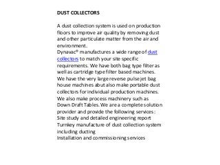DUST COLLECTORS 
A dust collection system is used on production 
floors to improve air quality by removing dust 
and other particulate matter from the air and 
environment. 
Dynavac® manufactures a wide range of dust 
collectors to match your site specific 
requirements. We have both bag type filter as 
well as cartridge type filter based machines. 
We have the very large reverse pulse jet bag 
house machines abut also make portable dust 
collectors for individual production machines. 
We also make process machinery such as 
Down Draft Tables. We are a complete solution 
provider and provide the following services: 
Site study and detailed engineering report 
Turnkey manufacture of dust collection system 
including ducting 
Installation and commissioning services 
