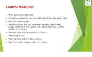 Control Measures
▶ Phase construction activities
▶ Consider applying materials and surfaces that aide dust suppression
▶ Minimize* on windy days
▶ Temporary access and haul roads shall be clearly demarcated,
graded a stabilized, and capped with suitable materials (crushed
asphalt, gravel, etc.)
▶ Vehicle speeds shall be regulated to 30km/h
▶ Water suppression
▶ Water cannons and/or misting systems
▶ Point-source dust –vacuum collection systems
 