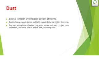 Dust
▶ Dust is a collection of microscopic particles of material.
▶ Dust is heavy enough to see and light enough to be carried by the wind.
▶ Dust can be made up of pollen, bacteria, smoke, ash, salt crystals from
the ocean, and small bits of dirt or rock, including sand.
 
