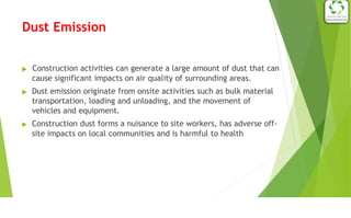 Dust Emission
▶ Construction activities can generate a large amount of dust that can
cause significant impacts on air quality of surrounding areas.
▶ Dust emission originate from onsite activities such as bulk material
transportation, loading and unloading, and the movement of
vehicles and equipment.
▶ Construction dust forms a nuisance to site workers, has adverse off-
site impacts on local communities and is harmful to health
 