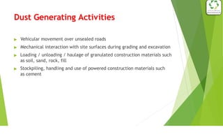 Dust Generating Activities
▶ Vehicular movement over unsealed roads
▶ Mechanical interaction with site surfaces during grading and excavation
▶ Loading / unloading / haulage of granulated construction materials such
as soil, sand, rock, fill
▶ Stockpiling, handling and use of powered construction materials such
as cement
 