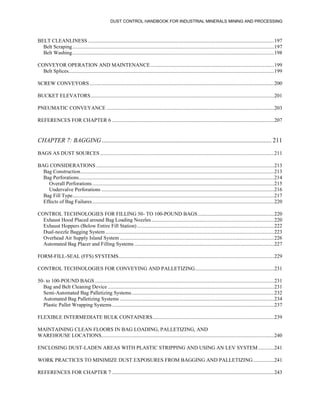DUST CONTROL HANDBOOK FOR INDUSTRIAL MINERALS MINING AND PROCESSING
BELT CLEANLINESS .............................................................................................................................................197
Belt Scraping.........................................................................................................................................................197
Belt Washing.........................................................................................................................................................198
CONVEYOR OPERATION AND MAINTENANCE..............................................................................................199
Belt Splices............................................................................................................................................................199
SCREW CONVEYORS............................................................................................................................................200
BUCKET ELEVATORS...........................................................................................................................................201
PNEUMATIC CONVEYANCE ...............................................................................................................................203
REFERENCES FOR CHAPTER 6 ...........................................................................................................................207
CHAPTER 7: BAGGING ............................................................................................................ 211
BAGS AS DUST SOURCES ....................................................................................................................................211
BAG CONSIDERATIONS .......................................................................................................................................213
Bag Construction...................................................................................................................................................213
Bag Perforations....................................................................................................................................................214
Overall Perforations..........................................................................................................................................215
Undervalve Perforations ...................................................................................................................................216
Bag Fill Type.........................................................................................................................................................217
Effects of Bag Failures..........................................................................................................................................220
CONTROL TECHNOLOGIES FOR FILLING 50- TO 100-POUND BAGS..........................................................220
Exhaust Hood Placed around Bag Loading Nozzles .............................................................................................220
Exhaust Hoppers (Below Entire Fill Station)........................................................................................................222
Dual-nozzle Bagging System................................................................................................................................223
Overhead Air Supply Island System .....................................................................................................................226
Automated Bag Placer and Filling Systems ..........................................................................................................227
FORM-FILL-SEAL (FFS) SYSTEMS......................................................................................................................229
CONTROL TECHNOLOGIES FOR CONVEYING AND PALLETIZING............................................................231
50- to 100-POUND BAGS........................................................................................................................................231
Bag and Belt Cleaning Device ..............................................................................................................................231
Semi-Automated Bag Palletizing Systems............................................................................................................232
Automated Bag Palletizing Systems .....................................................................................................................234
Plastic Pallet Wrapping Systems...........................................................................................................................237
FLEXIBLE INTERMEDIATE BULK CONTAINERS............................................................................................239
MAINTAINING CLEAN FLOORS IN BAG LOADING, PALLETIZING, AND
WAREHOUSE LOCATIONS...................................................................................................................................240
ENCLOSING DUST-LADEN AREAS WITH PLASTIC STRIPPING AND USING AN LEV SYSTEM ............241
WORK PRACTICES TO MINIMIZE DUST EXPOSURES FROM BAGGING AND PALLETIZING................241
REFERENCES FOR CHAPTER 7 ...........................................................................................................................243
 