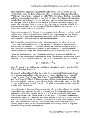 DUST CONTROL HANDBOOK FOR INDUSTRIAL MINERALS MINING AND PROCESSING
FUNDAMENTALS OF DUST COLLECTION SYSTEMS 59
Baghouse collectors are generally designed and sized to operate with a differential pressure
between 4 and 6 inches wg. These collectors can achieve air cleaning efficiencies of more than
99.97 percent (high-efficiency particulate air, or HEPA) for fine particles. The fabric bags can be
made from cotton, synthetic materials, or glass fiber. The type of fabric bag used depends on the
type of collector and application. For most applications involving ambient temperature, a cotton
bag is the most economical. However, in a corrosive or high-temperature environment, a bag
material other than cotton should be employed. Since bags must be changed periodically, fabric
collector designs that facilitate bag changes should be chosen. Designs where the bags can be
changed from outside the collector are preferred.
Baghouse systems can also be designed for economic optimization. For a given emission control
problem, factors such as the overall pressure drop, filtration cleaning cycle, and total filtration
surface area can be addressed simultaneously. Caputo and Pacifico [2000] provide a useful
model, particularly for operations in the preliminary design phase.
Bulk density of the material requires special engineering attention. The effect that upward
velocity (interstitial velocity) can have on the operation of a dust collector can be enormous.
Materials with low bulk density (< 30 pounds per cubic feet) must have specialized designs. In
these cases, collector designs must be modified to accommodate lower interstitial velocities.
Typical modifications include wider bag-to-bag spacing, shorter-length bags, or high side inlets.
Particle size distribution plays a key role in determining the air to cloth ratio and filter bag
selection. The air to cloth ratio is a measure of the actual volume of gas or air per minute per unit
area of bag (ft3
air per minute/ft2
of bag area), and can be expressed mathematically as follows:
𝑎𝑖𝑟 𝑡𝑜 𝑐𝑙𝑜𝑡ℎ 𝑟𝑎𝑡𝑖𝑜 =
𝑄
𝐴
⁄ (2.7)
where Q = quantity of gas (air) in actual cubic feet per minute (acfm), and A = area of the filter
cloth or total number of bags in ft2
.
It is generally understood that the finer the dust, the lower the air to cloth ratio needed. Proper
bag or cartridge selection based on the material to be collected is fundamental to a successful
system. The article, “Fine Filtration Fabric Options Designed for Better Dust Control and to
Meet PM2.5 Standards” [Martin 1999], provides a useful fabric characteristics and capabilities
chart, matching fabric type to operating conditions. Another recommended resource is the article,
“Pick the Right Baghouse Material” [Mycock 1999], which includes a chart detailing properties
of textile fabrics for filtration.
Inlet loading refers to the amount of dust arriving at the inlet of the dust collector. It is typically
expressed in pounds per minute (lbs/min) or pounds per hour (lbs/hour) and converted into grain
loading expressed in grains per cubic foot (gr/cf) of airflow. The grain loading within an air
stream is dependent on many factors, which include the number of dust sources serviced by the
dust collection system, the types of dust sources (e.g., crushers, screens, etc.), the dust emissions
from these individual sources, and the capture effectiveness of the dust collection system at each
source. The amount of dust emitted by each source is impacted by a number of parameters,
including the particle size distribution (dustiness) of the material being handled in the process,
the moisture content, and the throughput rate.
 