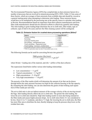 DUST CONTROL HANDBOOK FOR INDUSTRIAL MINERALS MINING AND PROCESSING
60 FUNDAMENTALS OF DUST COLLECTION SYSTEMS
The Environmental Protection Agency (EPA) has compiled data on dust emission factors for a
number of processes that are involved in mineral processing [EPA 1995]. Table 2.2 lists some of
these factors, which are averages of dust emissions from available data and should be viewed as
a general starting point when attempting to determine inlet loading. These emission factors
would have to be multiplied by the processing rate at the specific source to calculate inlet loading
in lbs/min. Recommendations based on experience from dust collector manufacturers and from
filter cloth manufacturers should also be utilized in efforts to effectively quantify inlet loading.
This inlet loading or grain loading helps determine the air to cloth ratio, filter media, type of
collector, type of inlet to be used, and how the filter cleaning system will be configured.
Table 2.2. Emission factors for crushed stone processing operations (lb/ton)*
Source Total PM-10**
Tertiary crushing 0.0024
Screening 0.0087
Conveyor transfer point 0.0011
Wet drilling—unfragmented stone 0.00008
Truck unloading—fragmented stone 0.000016
Truck loading—conveyor, crushed stone 0.0001
*
Uncontrolled emissions in lb/ton of material throughput.
** PM-10 is particulate matter less than 10 micrometers (µm), in size.
The following formula can be used for converting lbs/min into grains/ft3
:
7000 𝑔𝑟𝑎𝑖𝑛𝑠 (𝑙𝑏𝑠 𝑚𝑖𝑛
⁄ )
𝑐𝑓𝑚
= 𝑔𝑟 𝑓𝑡3
⁄ (2.8)
where lb/min = loading rate of the material, and cfm = airflow of the dust collector.
The expressions listed below define various inlet loading relationships.
 Low concentration = < 1 gr/ft3
.
 Typical concentration = 1–5 gr/ft3
.
 High concentration = 5–10 gr/ft3
.
 Very high concentration = > 10 gr/ft3
.
The porosity of the filter media (cloth) will determine the amount of air that can be drawn
through before the static pressure becomes too high for the collector housing or the fan capacity.
By estimating the inlet loading, one can also determine the grains of dust striking each square
foot of filter media per unit time.
The air to cloth ratio is also an indirect measure of the average velocity of the air moving toward
the bags. Inlet loading directly affects the air to cloth ratio. The greater the inlet loading, the
lower the air to cloth ratio should be. High inlet loading results in more dust being retained on
the filter media and causes higher pressure drops. Air to cloth ratios below 4:1 are considered to
be low, from 4:1 to 7:1 moderate, and above 7:1 high. By lowering the air to cloth ratio, the filter
has more filter area to distribute the dust, thereby helping to keep the pressure drop lower on the
residual dust cake.
 