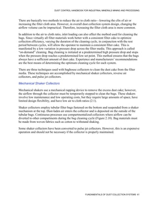 DUST CONTROL HANDBOOK FOR INDUSTRIAL MINERALS MINING AND PROCESSING
FUNDAMENTALS OF DUST COLLECTION SYSTEMS 61
There are basically two methods to reduce the air to cloth ratio—lowering the cfm of air or
increasing the filter cloth area. However, in overall dust collection system design, changing the
airflow volume can be impractical. Therefore, increasing the filter cloth area is more common.
In addition to the air to cloth ratio, inlet loading can also affect the method used for cleaning the
bags. Since virtually all filter materials work better with a consistent filter cake to optimize
collection efficiency, varying the duration of the cleaning cycle, in conjunction with the rest
period between cycles, will allow the operator to maintain a consistent filter cake. This is
manifested by a low variation in pressure drop across the filter media. This approach is called
“on-demand” cleaning. Bag cleaning is initiated at a predetermined high pressure drop and stops
when the pressure drop reaches a predetermined low set point. This method ensures that the bags
always have a sufficient amount of dust cake. Experience and manufacturers’ recommendations
are the best means of determining the optimum cleaning cycle for each system.
There are three techniques used with baghouse collectors to clean the dust cake from the filter
media. These techniques are accomplished by mechanical shaker collectors, reverse air
collectors, and pulse jet collectors.
Mechanical Shaker Collectors
Mechanical shakers use a mechanical rapping device to remove the excess dust cake; however,
the airflow through the collector must be temporarily stopped to clean the bags. These shakers
involve low maintenance and low operating costs, but they require large amounts of space, have
limited design flexibility, and have low air to cloth ratios (2:1).
Shaker collectors employ tubular filter bags fastened on the bottom and suspended from a shaker
mechanism at the top. Dust-laden air enters the collector and is deposited on the outside of the
tubular bags. Continuous processes use compartmentalized collectors where airflow can be
diverted to other compartments during the bag cleaning cycle (Figure 2.18). Bag materials must
be made from woven fabrics such as cotton to withstand shaking.
Some shaker collectors have been converted to pulse jet collectors. However, this is an expensive
operation and should not be necessary if the collector is properly maintained.
 