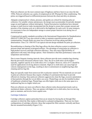DUST CONTROL HANDBOOK FOR INDUSTRIAL MINERALS MINING AND PROCESSING
FUNDAMENTALS OF DUST COLLECTION SYSTEMS 65
Pulse jet collectors are the most common type of baghouse and have been in use since the late
1950s. Pulse jet collectors use a pulse of compressed air (60–90 psig) for filter conditioning. The
pulses are triggered based on differential pressure between the clean and dirty air plenums.
Adequate compressed air volume, pressure, and quality are critical for cleaning pulse jet
collectors. For suitable volume and pressure, the design must accommodate for periodic demand
usage on each baghouse without interruption. Typical best practice installations have demand
storage or small receiver tanks incorporated into the design to ensure that a proper amount and
pressure of the cleaning cycle air is delivered to the baghouse for each cycle. In some instances,
it is necessary to have an independent storage to ensure proper function even during loss of
electrical power.
Compressed air quality standards according to the International Organization for Standardization
(ISO) 8573 [ISO 2017] are also critical in order to maintain expected moisture and oil
contaminations. Foreign fluids can cause loss of function involving caking and fabric
deterioration. Class 2 or 3 ISO 8573 are typical relevant design standards for pulse jet collectors.
Reconditioning or cleaning of the filter bags allows the dust collection system to maintain
pressure drops and operate at designed airflows. The advantage of using pulse jet collectors is
high product recovery and high collection efficiency. They also enjoy high flexibility of
application with many inlet design options. Their limitation is that their performance varies with
temperature and moisture.
Due to more frequent cleaning intervals, these collectors provide more complete bag cleaning
than the previously discussed collector styles. Thus, the air to cloth ratios can be higher—
typically, suppliers specify air to cloth ratios of 6:1 or higher. However, ratios of 4:1 should be
used for applications involving abrasive minerals. High air to cloth ratios can cause high air
velocity impingement on the bags, resulting in dust re-entrainment on neighboring bags after
cleaning and low bag life.
Bags are typically made from nonwoven felt or polyester material. Woven materials are not used
in pulse jet collectors because they require a buildup of a permanent dust layer to provide
efficient air cleaning. Since pulse jet collectors aggressively clean the bags, excessive penetration
of dust particles through the woven fabric can occur. Pleated bags can also be installed in place
of traditional cylindrical bags. Pleated bags can offer higher cloth area in the same space as a
traditional bag but at a higher initial cost.
Pulse jet collectors are more cost effective than collector styles discussed previously such as
mechanical shaker collectors. They can operate with higher air to cloth ratios, have no moving
parts to maintain, and involve lower capital costs.
Cartridge Collectors
Cartridge collectors capture particulate from an air stream by forcing the air through filter
canisters in which the filter media is fabricated in a pleated configuration. There are two basic
configurations of cartridge collectors: those that suspend the filter canisters vertically and those
that are mounted horizontally (Figure 2.21).
 