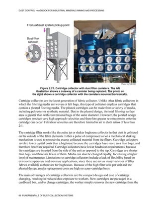 DUST CONTROL HANDBOOK FOR INDUSTRIAL MINERALS MINING AND PROCESSING
66 FUNDAMENTALS OF DUST COLLECTION SYSTEMS
Figure 2.21. Cartridge collector with dust filter canisters. The left
illustration shows a cutaway of a canister being replaced. The photo on
the right shows a cartridge collector with the canisters mounted horizontally.
From exhaust system
pickup point
Dust filter
canister
From exhaust system pickup point
Dust filter
canister
Photo by NIOSH
Cartridge collectors are the latest generation of fabric collector. Unlike other fabric collectors in
which the filtering media are woven or felt bags, this type of collector employs cartridges that
contain a pleated filtering media. The pleated cartridges can be made from a variety of media,
including polyester or synthetic material. Due to the pleated design, the total filtering surface
area is greater than with conventional bags of the same diameter. However, the pleated design
cartridges produce very high approach velocities and therefore greater re-entrainment onto the
cartridge can occur. Filtration velocities are therefore limited to air to cloth ratios of less than
2:1.
The cartridge filter works like the pulse jet or shaker baghouse collector in that dust is collected
on the outside of the filter elements. Either a pulse of compressed air or a mechanical shaking
mechanism is used to remove the excess collected material from the filters. Cartridge collectors
involve lower capital costs than a baghouse because the cartridges have more area than bags, and
therefore fewer are required. Cartridge collectors have lower headroom requirements, because
the cartridges are inserted from the side of the unit as opposed to the top. Cartridges are shorter
than bags, and there are fewer of them. Media can also be changed rapidly, facilitating a higher
level of maintenance. Limitations to cartridge collectors include a lack of flexibility based on
extreme temperature and moisture applications, since there are not as many varieties of filter
fabrics available as there are for baghouses. Because of the high filter area per unit and the
pleated design, media replacement costs are high on a per-cartridge basis.
The main advantages of cartridge collectors are the compact design and ease of cartridge
changing, resulting in reduced dust exposure to workers. New cartridges are packaged in a
cardboard box, and to change cartridges, the worker simply removes the new cartridge from the
 
