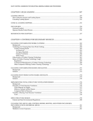 DUST CONTROL HANDBOOK FOR INDUSTRIAL MINERALS MINING AND PROCESSING
CHAPTER 8: BULK LOADING................................................................................................. 247
LOADING SPOUTS.................................................................................................................................................247
Dust Collection Systems and Loading Spouts.......................................................................................................250
Cascading Loading Spouts....................................................................................................................................252
CONICAL LOADING HOPPERS............................................................................................................................253
ENCLOSURES .........................................................................................................................................................254
Enclosed Loadout..................................................................................................................................................254
Operator Booths/Control Rooms...........................................................................................................................256
REFERENCES FOR CHAPTER 8 ...........................................................................................................................257
CHAPTER 9: CONTROLS FOR SECONDARY SOURCES....................................................... 261
CLEANING CONTAMINATED WORK CLOTHING ...........................................................................................262
Background ...........................................................................................................................................................262
Technology for Cleaning Dust from Work Clothing.............................................................................................264
Clothes Cleaning Booth ....................................................................................................................................265
Air Reservoir ................................................................................................................................................265
Air Spray Manifold.......................................................................................................................................265
Exhaust Ventilation ......................................................................................................................................266
Safety Issues.................................................................................................................................................267
Effectiveness of Clothes Cleaning Technology.....................................................................................................267
Status of Clothes Cleaning Technology Usage .....................................................................................................269
Regulations .......................................................................................................................................................269
Commercial Manufacturers of Clothes Cleaning Technology..........................................................................269
Other Companies Offering Clothes Cleaning Technology ...............................................................................270
CLEANING CONTAMINATED HANDS AND GLOVES.....................................................................................271
Background ...........................................................................................................................................................271
Solution .................................................................................................................................................................273
CLEANING DUST FROM CLOTH CHAIRS AND SEATS...................................................................................274
Background ...........................................................................................................................................................274
Solution .................................................................................................................................................................276
IMPLEMENTING TOTAL STRUCTURE VENTILATION DESIGN ...................................................................276
Background ...........................................................................................................................................................276
Principles of Total Structure Ventilation...............................................................................................................276
Clean Makeup Air Supply ................................................................................................................................277
Effective Upward Airflow Pattern ....................................................................................................................277
Competent Shell of Structure............................................................................................................................277
Variables Affecting Total Structure Ventilation ...................................................................................................278
Costs .................................................................................................................................................................278
OPEN STRUCTURE DESIGN.................................................................................................................................278
Federal and State Environmental Regulations.......................................................................................................280
CLEANING THE AIR IN LABS, CONTROL ROOMS, BOOTHS, AND OTHER ENCLOSURES,
INCLUDING LUNCH AND BREAK AREAS ........................................................................................................281
Background ...........................................................................................................................................................281
Methods to Lower Exposures................................................................................................................................281
 