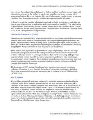 DUST CONTROL HANDBOOK FOR INDUSTRIAL MINERALS MINING AND PROCESSING
FUNDAMENTALS OF DUST COLLECTION SYSTEMS 67
box, extracts the used cartridge and places it in the box, and then installs the new cartridge, with
minimal dust exposure to the worker. In practice, the cartridges can have a two-year life in
abrasive applications. However, choosing this type of collector may require the user to purchase
cartridges from the equipment supplier, reducing a competitive pricing advantage.
It should be noted that cartridge collectors do not work well with moist or sticky materials, and
they are generally restricted to applications with temperatures less than 180ºF. The inlet loading
is typicallylower than with bags because, with the pleated design, the cartridges do not clean as
well. In addition, the horizontal alignment of the cartridges allows dust from the cartridges above
to fall on the cartridges below during cleaning.
Electrostatic Precipitators (ESPs)
Electrostatic precipitators (ESPs) are particulate control devices that use electrical forces to move
particles from the air stream to collection plates. Particles passing through the precipitator are
given a negative electrical charge by being forced to pass through a region, called a corona, in
which gas ions flow. Once the particle has been negatively charged, it is forced to the positively
charged plate. Particles are removed from the plate by knocking action.
There are four basic types of ESPs: plate and wire (dry), flat plate (dry), wet, and two-stage.
Electrostatic precipitators normally have a higher initial cost than local exhaust ventilation
systems, but have a number of advantages that make them worth considering. ESPs provide a
large air volume, operate favorably in various temperatures, and require little maintenance
because there are no moving parts. The installation time and costs are also lower than for a local
exhaust ventilation system. Another advantage is that the product is easily recovered and
recycled right back into the process.
The limitations of ESPs include their physical size, operation expenses, and inconsistent
collection efficiencies. A more thorough discussion of electrostatic precipitators, including
distinctions between single-stage and two-stage types, is available in the ACGIH handbook
[ACGIH 2010].
Wet Scrubbers
Wet scrubbers accomplish particulate collection by employing water or another liquid as the
collection media. There are many scrubber designs, but most particulate scrubbers work by
creating a wetted target for particle collection. This wetted target plate can be a bed of water or a
zone where the particle and water droplet collide (Figure 2.22). Benefits of wet scrubbers are
their ability to perform in various moisture and temperature conditions, their resistance to
chemical corrosion, and their low maintenance needs. However, wet scrubbers require a
significant amount of water, which must be disposed of along with the collected particulate. This
lowers the collection efficiency and increases the energy costs. Settling ponds are one common
method of collected particulate disposal in the mineral processing industry, and the water from
these ponds can often be reused within the operation.
 