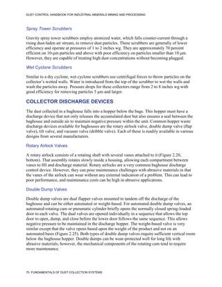 DUST CONTROL HANDBOOK FOR INDUSTRIAL MINERALS MINING AND PROCESSING
70 FUNDAMENTALS OF DUST COLLECTION SYSTEMS
Spray Tower Scrubbers
Gravity spray tower scrubbers employ atomized water, which falls counter-current through a
rising dust-laden air stream, to remove dust particles. These scrubbers are generally of lower
efficiency and operate at pressures of 1 to 2 inches wg. They are approximately 70 percent
efficient on 10-μm particles and above with poor efficiency on particles smaller than 10 μm.
However, they are capable of treating high dust concentrations without becoming plugged.
Wet Cyclone Scrubbers
Similar to a dry cyclone, wet cyclone scrubbers use centrifugal forces to throw particles on the
collector’s wetted walls. Water is introduced from the top of the scrubber to wet the walls and
wash the particles away. Pressure drops for these collectors range from 2 to 8 inches wg with
good efficiency for removing particles 5 μm and larger.
COLLECTOR DISCHARGE DEVICES
The dust collected in a baghouse falls into a hopper below the bags. This hopper must have a
discharge device that not only releases the accumulated dust but also ensures a seal between the
baghouse and outside air to maintain negative pressure within the unit. Common hopper waste
discharge devices available for baghouses are the rotary airlock valve, double dump valve (flap
valve), tilt valve, and vacuum valve (dribble valve). Each of these is readily available in various
designs from several manufacturers.
Rotary Airlock Valves
A rotary airlock consists of a rotating shaft with several vanes attached to it (Figure 2.20,
bottom). That assembly rotates slowly inside a housing, allowing each compartment between
vanes to fill and discharge material. Rotary airlocks are a very common baghouse discharge
control device. However, they can pose maintenance challenges with abrasive materials in that
the vanes of the airlock can wear without any external indication of a problem. This can lead to
poor performance, and maintenance costs can be high in abrasive applications.
Double Dump Valves
Double dump valves are dual flapper valves mounted in tandem off the discharge of the
baghouse and can be either automated or weight-based. For automated double dump valves, an
automated rotating cam or pneumatic cylinder briefly opens the normally closed spring-loaded
door to each valve. The dual valves are opened individually in a sequence that allows the top
door to open, dump, and close before the lower door follows the same sequence. This allows
negative pressure to be maintained in the discharge hopper. The weight-based valve is very
similar except that the valve opens based upon the weight of the product and not on an
automated basis (Figure 2.25). Both types of double dump valves require sufficient vertical room
below the baghouse hopper. Double dumps can be wear-protected well for long life with
abrasive materials; however, the mechanical components of the rotating cam tend to require
more maintenance.
 