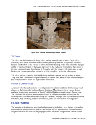 DUST CONTROL HANDBOOK FOR INDUSTRIAL MINERALS MINING AND PROCESSING
FUNDAMENTALS OF DUST COLLECTION SYSTEMS 71
Figure 2.25. Double dump weight-based valves.
Photo by Unimin
Tilt Valves
Tilt valves are similar to double dump valves and are normally used in pairs. These valves
commonly have a near horizontal and counterweighted flap door that is adjustable for closed
tension. The function of the valve is to allow material to build up on the near horizontal flap gate
until it overcomes the pull of the negative pressure in the baghouse. The material then dumps to
the next valve as the gate shuts behind it. Typically, a divider chute 24–30 inches long is used
between the two valves to allow one valve to close completely before the other opens.
Tilt valves are less expensive than double dump and rotary valves, but can be hard to adjust.
They have been known to stick open after being in service for a period of time, and they require
four feet of clearance below the baghouse for installation.
Vacuum or Dribble Valves
A vacuum valve basically consists of a soft gum rubber tube mounted in a steel housing, which
attaches to the bottom of a baghouse hopper discharge. Manufacturers have various designs
available for purchase, some using a “fishtail” dribble bladder mounted inside a flanged pipe.
The valve uses the negative pressure of the hopper to collapse the rubber tube and seal the
discharge until sufficient material builds up and “dribbles” through. This valve normally has low
initial cost, high reliability, and low maintenance, and it can fit in a short discharge space.
FILTER FABRICS
The majority of development work that has been done in the industry over the last 10 years has
not been in the area of the collector itself but in filter fabrics. Some of these fabrics have been
designed to handle the more challenging applications. Problems that particular fabrics address
 