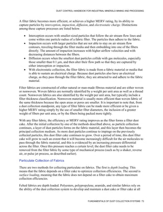 DUST CONTROL HANDBOOK FOR INDUSTRIAL MINERALS MINING AND PROCESSING
FUNDAMENTALS OF DUST COLLECTION SYSTEMS 73
A filter fabric becomes more efficient, or achieves a higher MERV rating, by its ability to
capture particles by interception, impaction, diffusion, and electrostatic charge. Distinctions
among these capture processes are listed below.
 Interception occurs with smaller-sized particles that follow the air stream flow lines and
come within one particle radius of a fabric fiber. The particles then adhere to the fabric.
 Impaction occurs with larger particles that are not able to stay on air stream flow
contours, traveling through the filter media and then embedding into one of the fibers
directly. The amount of impaction increases with higher airflow velocities and with
decreasing distances between the fibers.
 Diffusion occurs when the smallest dust particles collide with gas molecules, especially
those smaller than 0.1 μm, and then alter their flow path so that they are captured by
either interception or impaction.
 With electrostatic collection, the filter fabric is made from a fabric material or media that
is able to sustain an electrical charge. Because dust particles also have an electrical
charge, as they pass through the filter fabric, they are attracted to and adhere to the fabric
material.
Filter fabrics are constructed of either natural or man-made fibrous material and are either woven
or nonwoven. Woven fabrics are normally identified by a weight per unit area as well as a thread
count. Nonwoven fabrics are also identified by the weight per unit area, but typically include a
filter thickness classification. Nonwoven material is usually more efficient than woven fabric of
the same thickness because the open areas or pores are smaller. It is important to note that, from
a dust collection standpoint, any type of filter fabric can be made more efficient or be given a
higher MERV rating simply by the use of smaller fiber diameters, the inclusion of a greater
weight of fibers per unit area, or by the fibers being packed more tightly.
With any filter fabric, the efficiency or MERV rating improves as the filter forms a filter dust
cake. After the initial collection by one of the methods described above, as particle collection
continues, a layer of dust particles forms on the fabric material, and this layer then becomes the
principal collection medium. As more dust particles continue to impinge on the previously
collected particles, this dust filter cake continues to grow. Over a period of time, this dust filter
cake will grow to such an extent that it will become increasingly difficult for the air molecules to
pass through the fabric material, and this is evidenced by an increasing pressure differential
across the filter. Once this pressure reaches a certain level, the dust filter cake needs to be
removed from the filter fabric by some type of mechanical process (such as by a shaker, reverse
air, or pulse jet process, as described earlier).
Particulate Collection of Fabrics
There are two methods for collecting particulate on fabrics. The first is depth loading. This
means that the fabric depends on a filter cake to optimize collection efficiencies. The second is
surface loading, meaning that the fabric does not depend on a filter cake to obtain maximum
collection efficiencies.
Felted fabrics are depth loaded. Polyesters, polypropylene, aramids, and similar fabrics rely on
the ability of the dust collection system to develop and maintain a dust cake or filter cake at all
 