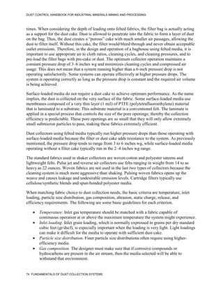 DUST CONTROL HANDBOOK FOR INDUSTRIAL MINERALS MINING AND PROCESSING
74 FUNDAMENTALS OF DUST COLLECTION SYSTEMS
times. When considering the depth of loading onto felted fabrics, the filter bag is actually acting
as a support for the dust cake. Dust is allowed to penetrate into the fabric to form a layer of dust
on the bag. Thus, the dust creates a “porous” cake with much smaller air passages, allowing the
dust to filter itself. Without this cake, the filter would bleed through and never obtain acceptable
outlet emissions. Therefore, in the design and operation of a baghouse using felted media, it is
important to use appropriate air to cloth ratios, cleaning cycles, and cleaning pressures, and to
pre-load the filter bags with pre-cake or dust. The optimum collector operation maintains a
constant pressure drop of 3–6 inches wg and minimizes cleaning cycles and compressed air
usage. This does not mean that a system running higher than a 6-inch pressure drop is not
operating satisfactorily. Some systems can operate effectively at higher pressure drops. The
system is operating correctly as long as the pressure drop is constant and the required air volume
is being achieved.
Surface-loaded media do not require a dust cake to achieve optimum performance. As the name
implies, the dust is collected on the very surface of the fabric. Some surface-loaded media use
membranes composed of a very thin layer (1 mil) of PTFE (polytetrafluoroethylene) material
that is laminated to a substrate. This substrate material is a conventional felt. The laminate is
applied in a special process that controls the size of the pore openings; thereby the collection
efficiency is predictable. These pore openings are so small that they will only allow extremely
small submicron particles to pass, making these fabrics extremely efficient.
Dust collectors using felted media typically run higher pressure drops than those operating with
surface-loaded media because the filter or dust cake adds resistance to the system. As previously
mentioned, the pressure drop tends to range from 3 to 6 inches wg, while surface-loaded media
operating without a filter cake typically run in the 2–4 inches wg range.
The standard fabrics used in shaker collectors are woven cotton and polyester sateens and
lightweight felts. Pulse jet and reverse air collectors use felts ranging in weight from 14 to as
heavy as 22 ounces. Woven fabrics are not used in the last two types of collectors because the
cleaning system is much more aggressive than shaking. Pulsing woven fabrics opens up the
weave and causes leakage and undesirable emission levels. Cartridge filters typically use
cellulose/synthetic blends and spun-bonded polyester media.
When matching fabric choice to dust collection needs, the basic criteria are temperature, inlet
loading, particle size distribution, gas composition, abrasion, static charge, release, and
efficiency requirements. The following are some basic guidelines for each criterion.
 Temperature. Inlet gas temperature should be matched with a fabric capable of
continuous operation at or above the maximum temperature the system might experience.
 Inlet loading. Inlet grain loading, which is normally expressed in grains per dry standard
cubic feet (gr/dscf), is especially important when the loading is very light. Light loadings
can make it difficult for the media to operate with sufficient dust cake.
 Particle size distribution. Finer particle size distributions often require using higher-
efficiency media.
 Gas composition. The designer must make sure that if corrosive compounds or
hydrocarbons are present in the air stream, then the media selected will be able to
withstand that environment.
 