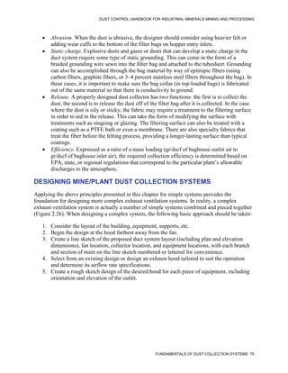 DUST CONTROL HANDBOOK FOR INDUSTRIAL MINERALS MINING AND PROCESSING
FUNDAMENTALS OF DUST COLLECTION SYSTEMS 75
 Abrasion. When the dust is abrasive, the designer should consider using heavier felt or
adding wear cuffs to the bottom of the filter bags on hopper entry inlets.
 Static charge. Explosive dusts and gases or dusts that can develop a static charge in the
duct system require some type of static grounding. This can come in the form of a
braided grounding wire sewn into the filter bag and attached to the tubesheet. Grounding
can also be accomplished through the bag material by way of epitropic fibers (using
carbon fibers, graphite fibers, or 3–4 percent stainless steel fibers throughout the bag). In
these cases, it is important to make sure the bag collar (in top-loaded bags) is fabricated
out of the same material so that there is conductivity to ground.
 Release. A properly designed dust collector has two functions: the first is to collect the
dust; the second is to release the dust off of the filter bag after it is collected. In the case
where the dust is oily or sticky, the fabric may require a treatment to the filtering surface
in order to aid in the release. This can take the form of modifying the surface with
treatments such as singeing or glazing. The filtering surface can also be treated with a
coating such as a PTFE bath or even a membrane. There are also specialty fabrics that
treat the fiber before the felting process, providing a longer-lasting surface than typical
coatings.
 Efficiency. Expressed as a ratio of a mass loading (gr/dscf of baghouse outlet air to
gr/dscf of baghouse inlet air), the required collection efficiency is determined based on
EPA, state, or regional regulations that correspond to the particular plant’s allowable
discharges to the atmosphere.
DESIGNING MINE/PLANT DUST COLLECTION SYSTEMS
Applying the above principles presented in this chapter for simple systems provides the
foundation for designing more complex exhaust ventilation systems. In reality, a complex
exhaust ventilation system is actually a number of simple systems combined and pieced together
(Figure 2.26). When designing a complex system, the following basic approach should be taken:
1. Consider the layout of the building, equipment, supports, etc.
2. Begin the design at the hood farthest away from the fan.
3. Create a line sketch of the proposed duct system layout (including plan and elevation
dimensions), fan location, collector location, and equipment locations, with each branch
and section of main on the line sketch numbered or lettered for convenience.
4. Select from an existing design or design an exhaust hood tailored to suit the operation
and determine its airflow rate specifications.
5. Create a rough sketch design of the desired hood for each piece of equipment, including
orientation and elevation of the outlet.
 