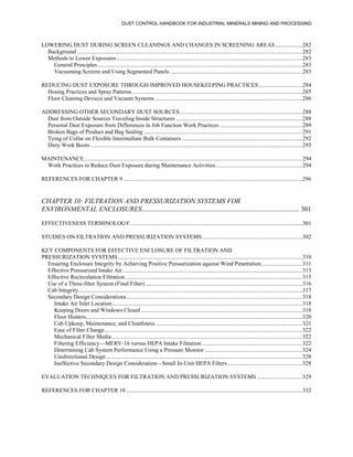 DUST CONTROL HANDBOOK FOR INDUSTRIAL MINERALS MINING AND PROCESSING
LOWERING DUST DURING SCREEN CLEANINGS AND CHANGES IN SCREENING AREAS...................282
Background ...........................................................................................................................................................282
Methods to Lower Exposures................................................................................................................................283
General Principles.............................................................................................................................................283
Vacuuming Screens and Using Segmented Panels ...........................................................................................283
REDUCING DUST EXPOSURE THROUGH IMPROVED HOUSEKEEPING PRACTICES..............................284
Hosing Practices and Spray Patterns .....................................................................................................................285
Floor Cleaning Devices and Vacuum Systems .....................................................................................................286
ADDRESSING OTHER SECONDARY DUST SOURCES ....................................................................................288
Dust from Outside Sources Traveling Inside Structures .......................................................................................288
Personal Dust Exposure from Differences in Job Function Work Practices .........................................................289
Broken Bags of Product and Bag Sealing .............................................................................................................291
Tying of Collar on Flexible Intermediate Bulk Containers ...................................................................................292
Dirty Work Boots..................................................................................................................................................293
MAINTENANCE......................................................................................................................................................294
Work Practices to Reduce Dust Exposure during Maintenance Activities............................................................294
REFERENCES FOR CHAPTER 9 ...........................................................................................................................296
CHAPTER 10: FILTRATION AND PRESSURIZATION SYSTEMS FOR
ENVIRONMENTAL ENCLOSURES........................................................................................... 301
EFFECTIVENESS TERMINOLOGY ......................................................................................................................301
STUDIES ON FILTRATION AND PRESSURIZATION SYSTEMS.....................................................................302
KEY COMPONENTS FOR EFFECTIVE ENCLOSURE OF FILTRATION AND
PRESSURIZATION SYSTEMS...............................................................................................................................310
Ensuring Enclosure Integrity by Achieving Positive Pressurization against Wind Penetration............................311
Effective Pressurized Intake Air............................................................................................................................313
Effective Recirculation Filtration..........................................................................................................................315
Use of a Three-filter System (Final Filter) ............................................................................................................316
Cab Integrity..........................................................................................................................................................317
Secondary Design Considerations.........................................................................................................................318
Intake Air Inlet Location...................................................................................................................................318
Keeping Doors and Windows Closed ...............................................................................................................318
Floor Heaters.....................................................................................................................................................320
Cab Upkeep, Maintenance, and Cleanliness.....................................................................................................321
Ease of Filter Change........................................................................................................................................322
Mechanical Filter Media...................................................................................................................................322
Filtering Efficiency—MERV-16 versus HEPA Intake Filtration .....................................................................322
Determining Cab System Performance Using a Pressure Monitor ...................................................................324
Unidirectional Design .......................................................................................................................................328
Ineffective Secondary Design Consideration—Small In-Unit HEPA Filters ...................................................328
EVALUATION TECHNIQUES FOR FILTRATION AND PRESSURIZATION SYSTEMS ...............................329
REFERENCES FOR CHAPTER 10 .........................................................................................................................332
 