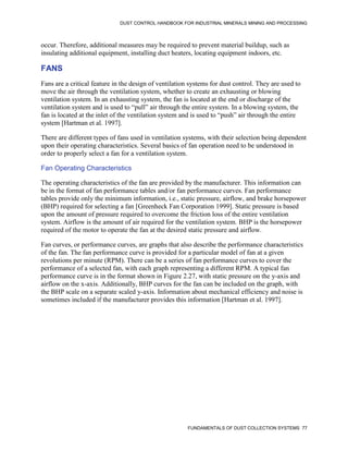 DUST CONTROL HANDBOOK FOR INDUSTRIAL MINERALS MINING AND PROCESSING
FUNDAMENTALS OF DUST COLLECTION SYSTEMS 77
occur. Therefore, additional measures may be required to prevent material buildup, such as
insulating additional equipment, installing duct heaters, locating equipment indoors, etc.
FANS
Fans are a critical feature in the design of ventilation systems for dust control. They are used to
move the air through the ventilation system, whether to create an exhausting or blowing
ventilation system. In an exhausting system, the fan is located at the end or discharge of the
ventilation system and is used to “pull” air through the entire system. In a blowing system, the
fan is located at the inlet of the ventilation system and is used to “push” air through the entire
system [Hartman et al. 1997].
There are different types of fans used in ventilation systems, with their selection being dependent
upon their operating characteristics. Several basics of fan operation need to be understood in
order to properly select a fan for a ventilation system.
Fan Operating Characteristics
The operating characteristics of the fan are provided by the manufacturer. This information can
be in the format of fan performance tables and/or fan performance curves. Fan performance
tables provide only the minimum information, i.e., static pressure, airflow, and brake horsepower
(BHP) required for selecting a fan [Greenheck Fan Corporation 1999]. Static pressure is based
upon the amount of pressure required to overcome the friction loss of the entire ventilation
system. Airflow is the amount of air required for the ventilation system. BHP is the horsepower
required of the motor to operate the fan at the desired static pressure and airflow.
Fan curves, or performance curves, are graphs that also describe the performance characteristics
of the fan. The fan performance curve is provided for a particular model of fan at a given
revolutions per minute (RPM). There can be a series of fan performance curves to cover the
performance of a selected fan, with each graph representing a different RPM. A typical fan
performance curve is in the format shown in Figure 2.27, with static pressure on the y-axis and
airflow on the x-axis. Additionally, BHP curves for the fan can be included on the graph, with
the BHP scale on a separate scaled y-axis. Information about mechanical efficiency and noise is
sometimes included if the manufacturer provides this information [Hartman et al. 1997].
 