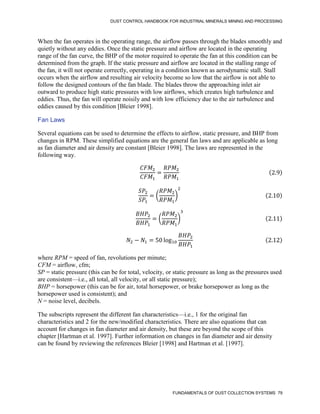 DUST CONTROL HANDBOOK FOR INDUSTRIAL MINERALS MINING AND PROCESSING
FUNDAMENTALS OF DUST COLLECTION SYSTEMS 79
When the fan operates in the operating range, the airflow passes through the blades smoothly and
quietly without any eddies. Once the static pressure and airflow are located in the operating
range of the fan curve, the BHP of the motor required to operate the fan at this condition can be
determined from the graph. If the static pressure and airflow are located in the stalling range of
the fan, it will not operate correctly, operating in a condition known as aerodynamic stall. Stall
occurs when the airflow and resulting air velocity become so low that the airflow is not able to
follow the designed contours of the fan blade. The blades throw the approaching inlet air
outward to produce high static pressures with low airflows, which creates high turbulence and
eddies. Thus, the fan will operate noisily and with low efficiency due to the air turbulence and
eddies caused by this condition [Bleier 1998].
Fan Laws
Several equations can be used to determine the effects to airflow, static pressure, and BHP from
changes in RPM. These simplified equations are the general fan laws and are applicable as long
as fan diameter and air density are constant [Bleier 1998]. The laws are represented in the
following way.
𝐶𝐹𝑀2
𝐶𝐹𝑀1
=
𝑅𝑃𝑀2
𝑅𝑃𝑀1
(2.9)
𝑆𝑃2
𝑆𝑃1
= (
𝑅𝑃𝑀2
𝑅𝑃𝑀1
)
2
(2.10)
𝐵𝐻𝑃2
𝐵𝐻𝑃1
= (
𝑅𝑃𝑀2
𝑅𝑃𝑀1
)
3
(2.11)
𝑁2 − 𝑁1 = 50 log10
𝐵𝐻𝑃2
𝐵𝐻𝑃1
(2.12)
where RPM = speed of fan, revolutions per minute;
CFM = airflow, cfm;
SP = static pressure (this can be for total, velocity, or static pressure as long as the pressures used
are consistent—i.e., all total, all velocity, or all static pressure);
BHP = horsepower (this can be for air, total horsepower, or brake horsepower as long as the
horsepower used is consistent); and
N = noise level, decibels.
The subscripts represent the different fan characteristics—i.e., 1 for the original fan
characteristics and 2 for the new/modified characteristics. There are also equations that can
account for changes in fan diameter and air density, but these are beyond the scope of this
chapter [Hartman et al. 1997]. Further information on changes in fan diameter and air density
can be found by reviewing the references Bleier [1998] and Hartman et al. [1997].
 