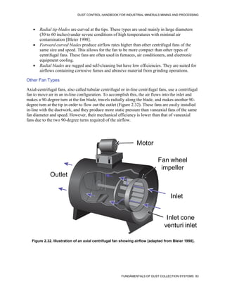 DUST CONTROL HANDBOOK FOR INDUSTRIAL MINERALS MINING AND PROCESSING
FUNDAMENTALS OF DUST COLLECTION SYSTEMS 83
 Radial tip blades are curved at the tips. These types are used mainly in large diameters
(30 to 60 inches) under severe conditions of high temperatures with minimal air
contamination [Bleier 1998].
 Forward curved blades produce airflow rates higher than other centrifugal fans of the
same size and speed. This allows for the fan to be more compact than other types of
centrifugal fans. These fans are often used in furnaces, air conditioners, and electronic
equipment cooling.
 Radial blades are rugged and self-cleaning but have low efficiencies. They are suited for
airflows containing corrosive fumes and abrasive material from grinding operations.
Other Fan Types
Axial-centrifugal fans, also called tubular centrifugal or in-line centrifugal fans, use a centrifugal
fan to move air in an in-line configuration. To accomplish this, the air flows into the inlet and
makes a 90-degree turn at the fan blade, travels radially along the blade, and makes another 90-
degree turn at the tip in order to flow out the outlet (Figure 2.32). These fans are easily installed
in-line with the ductwork, and they produce more static pressure than vaneaxial fans of the same
fan diameter and speed. However, their mechanical efficiency is lower than that of vaneaxial
fans due to the two 90-degree turns required of the airflow.
Figure 2.32. Illustration of an axial centrifugal fan showing airflow [adapted from Bleier 1998].
Inlet
Outlet
Motor
Fan wheel
impeller
Inlet cone
venturi inlet
Motor
Fan wheel
impeller
Inlet
Inlet cone
venturi inlet
Outlet
 