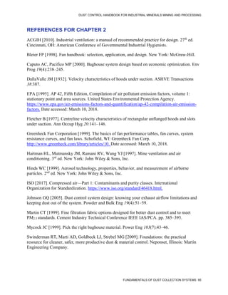 DUST CONTROL HANDBOOK FOR INDUSTRIAL MINERALS MINING AND PROCESSING
FUNDAMENTALS OF DUST COLLECTION SYSTEMS 85
REFERENCES FOR CHAPTER 2
ACGIH [2010]. Industrial ventilation: a manual of recommended practice for design. 27th
ed.
Cincinnati, OH: American Conference of Governmental Industrial Hygienists.
Bleier FP [1998]. Fan handbook: selection, application, and design. New York: McGraw-Hill.
Caputo AC, Pacifico MP [2000]. Baghouse system design based on economic optimization. Env
Prog 19(4):238–245.
DallaValle JM [1932]. Velocity characteristics of hoods under suction. ASHVE Transactions
38:387.
EPA [1995]. AP 42, Fifth Edition, Compilation of air pollutant emission factors, volume 1:
stationary point and area sources. United States Environmental Protection Agency.
https://www.epa.gov/air-emissions-factors-and-quantification/ap-42-compilation-air-emission-
factors. Date accessed: March 10, 2018.
Fletcher B [1977]. Centreline velocity characteristics of rectangular unflanged hoods and slots
under suction. Ann Occup Hyg 20:141–146.
Greenheck Fan Corporation [1999]. The basics of fan performance tables, fan curves, system
resistance curves, and fan laws. Schofield, WI: Greenheck Fan Corp.
http://www.greenheck.com/library/articles/10. Date accessed: March 10, 2018.
Hartman HL, Mutmansky JM, Ramani RV, Wang YJ [1997]. Mine ventilation and air
conditioning. 3rd
ed. New York: John Wiley & Sons, Inc.
Hinds WC [1999]. Aerosol technology, properties, behavior, and measurement of airborne
particles. 2nd
ed. New York: John Wiley & Sons, Inc.
ISO [2017]. Compressed air—Part 1: Contaminants and purity classes. International
Organization for Standardization. https://www.iso.org/standard/46418.html.
Johnson GQ [2005]. Dust control system design: knowing your exhaust airflow limitations and
keeping dust out of the system. Powder and Bulk Eng 19(4):51–59.
Martin CT [1999]. Fine filtration fabric options designed for better dust control and to meet
PM2.5 standards. Cement Industry Technical Conference IEEE IAS/PCA. pp. 385–393.
Mycock JC [1999]. Pick the right baghouse material. Power Eng 103(7):43–46.
Swinderman RT, Marti AD, Goldbeck LJ, Strebel MG [2009]. Foundations: the practical
resource for cleaner, safer, more productive dust & material control. Neponset, Illinois: Martin
Engineering Company.
 