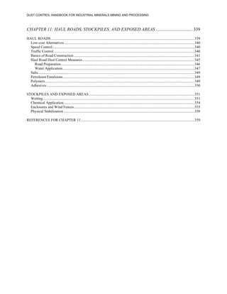 DUST CONTROL HANDBOOK FOR INDUSTRIAL MINERALS MINING AND PROCESSING
CHAPTER 11: HAUL ROADS, STOCKPILES, AND EXPOSED AREAS ................................. 339
HAUL ROADS .........................................................................................................................................................339
Low-cost Alternatives ...........................................................................................................................................340
Speed Control........................................................................................................................................................340
Traffic Control ......................................................................................................................................................340
Basics of Road Construction.................................................................................................................................341
Haul Road Dust Control Measures........................................................................................................................345
Road Preparation...............................................................................................................................................346
Water Application.............................................................................................................................................347
Salts.......................................................................................................................................................................349
Petroleum Emulsions.............................................................................................................................................349
Polymers................................................................................................................................................................349
Adhesives..............................................................................................................................................................350
STOCKPILES AND EXPOSED AREAS.................................................................................................................351
Wetting..................................................................................................................................................................351
Chemical Application............................................................................................................................................354
Enclosures and Wind Fences.................................................................................................................................355
Physical Stabilization............................................................................................................................................358
REFERENCES FOR CHAPTER 11 .........................................................................................................................359
 