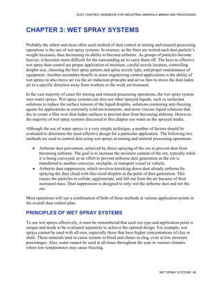 DUST CONTROL HANDBOOK FOR INDUSTRIAL MINERALS MINING AND PROCESSING
WET SPRAY SYSTEMS 89
CHAPTER 3: WET SPRAY SYSTEMS
Probably the oldest and most often used method of dust control at mining and mineral processing
operations is the use of wet spray systems. In essence, as the fines are wetted each dust particle’s
weight increases, thus decreasing its ability to become airborne. As groups of particles become
heavier, it becomes more difficult for the surrounding air to carry them off. The keys to effective
wet spray dust control are proper application of moisture, careful nozzle location, controlling
droplet size, choosing the best spray pattern and spray nozzle type, and proper maintenance of
equipment. Another secondary benefit in some engineering control applications is the ability of
wet sprays to also move air via the air induction principle and act as fans to move the dust-laden
air in a specific direction away from workers or the work environment.
In the vast majority of cases for mining and mineral processing operations, the wet spray system
uses water sprays. Wet spray systems can also use other sprayed liquids, such as surfactant
solutions to reduce the surface tension of the liquid droplets, solutions containing anti-freezing
agents for applications in extremely cold environments, and more viscous liquid solutions that
dry to create a film over dust-laden surfaces to prevent dust from becoming airborne. However,
the majority of wet spray systems discussed in this chapter use water as the sprayed media.
Although the use of water sprays is a very simple technique, a number of factors should be
evaluated to determine the most effective design for a particular application. The following two
methods are used to control dust using wet sprays at mining and mineral processing operations.
 Airborne dust prevention, achieved by direct spraying of the ore to prevent dust from
becoming airborne. The goal is to increase the moisture content of the ore, typically while
it is being conveyed, in an effort to prevent airborne dust generation as the ore is
transferred to another conveyor, stockpile, or transport vessel or vehicle.
 Airborne dust suppression, which involves knocking down dust already airborne by
spraying the dust cloud with like-sized droplets at the point of dust generation. This
causes the particles to collide, agglomerate, and fall out from the air because of their
increased mass. Dust suppression is designed to only wet the airborne dust and not the
ore.
Most operations will use a combination of both of these methods at various application points in
the overall dust control plan.
PRINCIPLES OF WET SPRAY SYSTEMS
To use wet sprays effectively, it must be remembered that each ore type and application point is
unique and needs to be evaluated separately to achieve the optimal design. For example, wet
sprays cannot be used with all ores, especially those that have higher concentrations of clay or
shale. These minerals tend to cause screens to blind and chutes to clog, even at low moisture
percentages. Also, water cannot be used at all times throughout the year in various climates
where low temperatures may cause freezing.
 