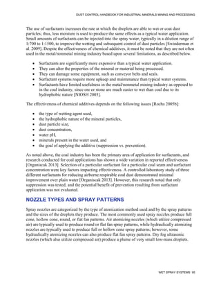 DUST CONTROL HANDBOOK FOR INDUSTRIAL MINERALS MINING AND PROCESSING
WET SPRAY SYSTEMS 95
The use of surfactants increases the rate at which the droplets are able to wet or coat dust
particles; thus, less moisture is used to produce the same effects as a typical water application.
Small amounts of surfactants can be injected into the spray water, typically in a dilution range of
1:700 to 1:1500, to improve the wetting and subsequent control of dust particles [Swinderman et
al. 2009]. Despite the effectiveness of chemical additives, it must be noted that they are not often
used in the metal/nonmetal mining industry based upon several limitations, as described below.
 Surfactants are significantly more expensive than a typical water application.
 They can alter the properties of the mineral or material being processed.
 They can damage some equipment, such as conveyor belts and seals.
 Surfactant systems require more upkeep and maintenance than typical water systems.
 Surfactants have limited usefulness in the metal/nonmetal mining industry as opposed to
in the coal industry, since ore or stone are much easier to wet than coal due to its
hydrophobic nature [NIOSH 2003].
The effectiveness of chemical additives depends on the following issues [Rocha 2005b]:
 the type of wetting agent used,
 the hydrophobic nature of the mineral particles,
 dust particle size,
 dust concentration,
 water pH,
 minerals present in the water used, and
 the goal of applying the additive (suppression vs. prevention).
As noted above, the coal industry has been the primary area of application for surfactants, and
research conducted for coal applications has shown a wide variation in reported effectiveness
[Organiscak 2013]. Selection of a particular surfactant for a particular coal seam and surfactant
concentration were key factors impacting effectiveness. A controlled laboratory study of three
different surfactants for reducing airborne respirable coal dust demonstrated minimal
improvement over plain water [Organiscak 2013]. However, this research noted that only
suppression was tested, and the potential benefit of prevention resulting from surfactant
application was not evaluated.
NOZZLE TYPES AND SPRAY PATTERNS
Spray nozzles are categorized by the type of atomization method used and by the spray patterns
and the sizes of the droplets they produce. The most commonly used spray nozzles produce full
cone, hollow cone, round, or flat fan patterns. Air atomizing nozzles (which utilize compressed
air) are typically used to produce round or flat fan spray patterns, while hydraulically atomizing
nozzles are typically used to produce full or hollow cone spray patterns; however, some
hydraulically atomizing nozzles can also produce flat fan spray patterns. Dry fog ultrasonic
nozzles (which also utilize compressed air) produce a plume of very small low-mass droplets.
 