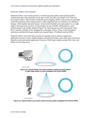 DUST CONTROL HANDBOOK FOR INDUSTRIAL MINERALS MINING AND PROCESSING
98 WET SPRAY SYSTEMS
Hydraulic Hollow Cone Nozzles
Hydraulic hollow cone nozzles produce a circular ring spray pattern and typically produce
smaller drops than other hydraulic nozzle types of the same flow rate (Figure 3.8). They also
have larger orifices, which results in reduced nozzle clogging. Hollow cone nozzles are normally
useful for operations where airborne dust is widely dispersed and are available in two different
designs: whirl chamber and spiral sprays. In most whirl chambers, the spray pattern is at a right
angle to the liquid inlet; however, in-line designs are also available. Both produce a more
uniform pattern with smaller droplets (Figure 3.8). Spiral sprays are used when greater water
flow is needed, resulting in less clogging due to the large orifices. There is also less pattern
uniformity, and therefore larger droplets are created (Figure 3.9) [Bartell and Jett 2005].
Hydraulic hollow cone whirl spray nozzles are typically used in airborne suppression
applications because of their smaller droplets, and hydraulic hollow cone spiral spray nozzles are
typically used in prevention applications because of their larger droplets, greater flow rates, and
ability to cover large areas.
Figure 3.8. Typical hollow cone whirl chamber nozzle and spray pattern.
A right angle design is shown [adapted from Schick 2008].
Photo by SSCO
Figure 3.9. Typical hollow cone spiral nozzle and spray pattern [adapted from Schick 2008].
Photo by SSCO
 
