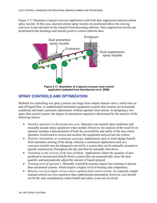 DUST CONTROL HANDBOOK FOR INDUSTRIAL MINERALS MINING AND PROCESSING
104 WET SPRAY SYSTEMS
Figure 3.17 illustrates a typical conveyor application with both dust suppression and prevention
spray nozzles. In this case, dust prevention spray nozzles are positioned above the moving
conveyor to prevent dust on the material from becoming airborne. Dust suppression nozzles are
positioned at the discharge end transfer point to control airborne dust.
Figure 3.17. Illustration of a typical conveyor dust control
application [adapted from Swinderman et al. 2009].
Enclosure
Enclosure
Dust prevention
spray nozzles
Dust suppression
spray nozzles
SPRAY CONTROLS AND OPTIMIZATION
Methods for controlling wet spray systems can range from simple manual valves, which turn on
and off liquid flow, to sophisticated automated equipment systems that monitor environmental
conditions and make automatic adjustments without operator intervention. In designing a wet
spray dust control system, the degree of automation required is determined by the analysis of the
following factors:
 Need for operators in the production area. Operators can monitor dust conditions and
manually actuate spray equipment when needed. However, the analysis of the need for an
operator includes a determination of both the accessibility and safety of the area where
operators would need to access and monitor the equipment and activate the system.
 Need for intermittent or continuous spraying. Applications such as truck dumps benefit
from automatic sensing of the dump, whereas a continuous application such as a
conveyor transfer may be adequately served by a system that can be manually actuated to
operate continuously throughout the day and then be manually shut down.
 Variations in the severity of the dust problem. Applications where the quantity of dust
produced is inconsistent benefit from a system that can automatically sense the dust
quantity and automatically adjust the amount of liquid sprayed.
 Training level of operators. Manually controlled systems require less training to operate
than automated systems, which require a higher level of training and competence.
 Relative cost of a simple versus a more sophisticated control system. As expected, simple
manual controls are less expensive than sophisticated automation; however, cost should
not be the only consideration where health and safety issues are involved.
 