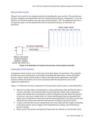 DUST CONTROL HANDBOOK FOR INDUSTRIAL MINERALS MINING AND PROCESSING
WET SPRAY SYSTEMS 105
Manual Valve Control
Manual valve control is the simplest method of controlling the spray nozzles. This method uses
pressure regulators and manual ball valves for liquid and atomizing air, if applicable, to turn the
liquid on or off and to atomize air to the spray nozzles (Figure 3.18). The regulators and valves
are typically open or in-line plumbed but may be enclosure-mounted, as illustrated, for
protection.
Figure 3.18. Illustration of a typical manual valve control system schematic.
Spray nozzle header
Air piping (if applicable)
Liquid piping
Manual valve panel
(contains pressure
regulators, gauges,
manual ball valves,
etc. as required)
,
Liquid piping
Air piping (if applicable)
Spray nozzle header
Manual valve panel
(contains pressure
regulators, gauges,
manual ball valves, etc.)
Automated Control Systems
Automated control systems vary in their type and in their degree of automation. They typically
provide more precise spraying by consistently controlling the liquid spray volume and liquid
pressure. Spray volume ensures proper wetting in dust prevention applications, and liquid
pressure controls the droplet size to more accurately match the dust particle size in dust
suppression applications.
Figure 3.19 illustrates the basic components of an automated control system, as described below.
 Input devices that collect environmental or system performance data and feed the data to
a system controller. Environmental data are generated from inputs such as particulate
sensors that read the dust concentration in the air and photo eyes that detect the presence
of rock on a conveyor, a dump truck, etc. System performance data are generated from
inputs such as liquid flow sensors that read the actual liquid flow to the spray nozzles and
liquid pressure sensors that read the actual pressure of liquid to the spray nozzles.
 A spray controller that receives and processes the sensor data and then outputs commands
to the spray nozzles such as trigger on/off, liquid pressure settings, and atomizing air
pressure settings.
 Spray nozzles that atomize and spray the liquid onto the substrate or into the dust cloud.
 