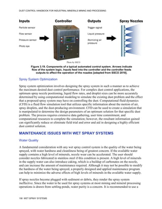 DUST CONTROL HANDBOOK FOR INDUSTRIAL MINERALS MINING AND PROCESSING
106 WET SPRAY SYSTEMS
Figure 3.19. Components of a typical automated control system. Arrows indicate
flow of the system logic. Inputs feed into the controller and the controller feeds
outputs to affect the operation of the nozzles [adapted from SSCO 2018].
Inputs
Particle sensor
Flow sensor
Pressure sensor
Photo eye
Outputs
Trigger signal
Liquid pressure
Atomizing air
pressure
Controller Spray Nozzles
Photo by SSCO
Spray System Optimization
Spray system optimization involves designing the spray system in such a manner as to achieve
the maximum desired dust control performance. For complex dust control applications, the
optimum spray nozzle positioning, liquid flow rates, and droplet sizes can be more accurately
determined by using computational modeling to simulate the existing dust problem and the effect
that a proposed spray system may have on controlling the dust. Computational fluid dynamics
(CFD) is a fluid flow simulation tool that utilizes specific information about the motion of air,
spray droplets, and the dust-producing environment. CFD can be used to create a simulation that
is manipulated to determine the design parameters of an optimum solution for that specific dust
problem. The process requires extensive data gathering, user time commitment, and
computational resources to complete the simulation; however, the resultant information gained
can significantly reduce or eliminate field trial and error and aid in designing a highly efficient
dust control solution.
MAINTENANCE ISSUES WITH WET SPRAY SYSTEMS
Water Quality
A fundamental consideration with any wet spray control system is the quality of the water being
sprayed, with water hardness and cleanliness being of greatest concern. If the available water
supply contains a high level of minerals, nozzle wear can be accelerated. The user should
consider nozzles fabricated in stainless steel if this condition is present. A high level of minerals
in the supply water can also introduce caking, which is a buildup of carbonates on the nozzle,
and can increase the amount of maintenance required. Although it may not be possible to modify
the hardness of the water being sprayed, a properly designed and applied maintenance program
can help to minimize the adverse effects of high levels of minerals in the available water supply.
If spray nozzles become plugged with sediment or debris, they render the spray system
ineffective. Since the water to be used for spray systems at most mining and mineral processing
operations is drawn from settling ponds, water purity is a concern. It is recommended to use a
 