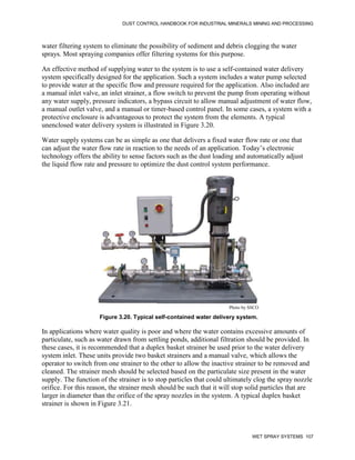 DUST CONTROL HANDBOOK FOR INDUSTRIAL MINERALS MINING AND PROCESSING
WET SPRAY SYSTEMS 107
water filtering system to eliminate the possibility of sediment and debris clogging the water
sprays. Most spraying companies offer filtering systems for this purpose.
An effective method of supplying water to the system is to use a self-contained water delivery
system specifically designed for the application. Such a system includes a water pump selected
to provide water at the specific flow and pressure required for the application. Also included are
a manual inlet valve, an inlet strainer, a flow switch to prevent the pump from operating without
any water supply, pressure indicators, a bypass circuit to allow manual adjustment of water flow,
a manual outlet valve, and a manual or timer-based control panel. In some cases, a system with a
protective enclosure is advantageous to protect the system from the elements. A typical
unenclosed water delivery system is illustrated in Figure 3.20.
Water supply systems can be as simple as one that delivers a fixed water flow rate or one that
can adjust the water flow rate in reaction to the needs of an application. Today’s electronic
technology offers the ability to sense factors such as the dust loading and automatically adjust
the liquid flow rate and pressure to optimize the dust control system performance.
Figure 3.20. Typical self-contained water delivery system.
Photo by SSCO
In applications where water quality is poor and where the water contains excessive amounts of
particulate, such as water drawn from settling ponds, additional filtration should be provided. In
these cases, it is recommended that a duplex basket strainer be used prior to the water delivery
system inlet. These units provide two basket strainers and a manual valve, which allows the
operator to switch from one strainer to the other to allow the inactive strainer to be removed and
cleaned. The strainer mesh should be selected based on the particulate size present in the water
supply. The function of the strainer is to stop particles that could ultimately clog the spray nozzle
orifice. For this reason, the strainer mesh should be such that it will stop solid particles that are
larger in diameter than the orifice of the spray nozzles in the system. A typical duplex basket
strainer is shown in Figure 3.21.
 