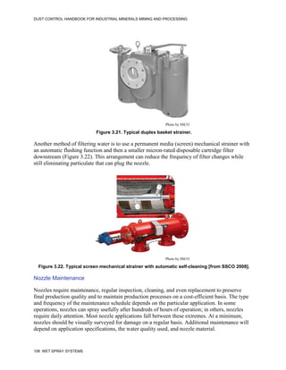 DUST CONTROL HANDBOOK FOR INDUSTRIAL MINERALS MINING AND PROCESSING
108 WET SPRAY SYSTEMS
Figure 3.21. Typical duplex basket strainer.
Photo by SSCO
Another method of filtering water is to use a permanent media (screen) mechanical strainer with
an automatic flushing function and then a smaller micron-rated disposable cartridge filter
downstream (Figure 3.22). This arrangement can reduce the frequency of filter changes while
still eliminating particulate that can plug the nozzle.
Figure 3.22. Typical screen mechanical strainer with automatic self-cleaning [from SSCO 2008].
Photo by SSCO
Nozzle Maintenance
Nozzles require maintenance, regular inspection, cleaning, and even replacement to preserve
final production quality and to maintain production processes on a cost-efficient basis. The type
and frequency of the maintenance schedule depends on the particular application. In some
operations, nozzles can spray usefully after hundreds of hours of operation; in others, nozzles
require daily attention. Most nozzle applications fall between these extremes. At a minimum,
nozzles should be visually surveyed for damage on a regular basis. Additional maintenance will
depend on application specifications, the water quality used, and nozzle material.
 