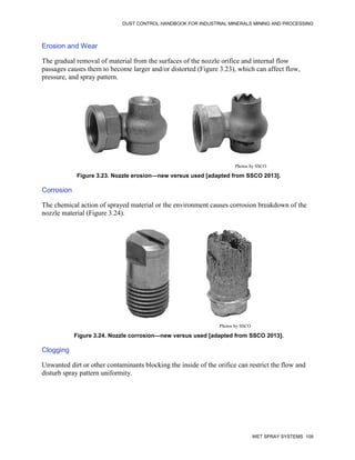 DUST CONTROL HANDBOOK FOR INDUSTRIAL MINERALS MINING AND PROCESSING
WET SPRAY SYSTEMS 109
Erosion and Wear
The gradual removal of material from the surfaces of the nozzle orifice and internal flow
passages causes them to become larger and/or distorted (Figure 3.23), which can affect flow,
pressure, and spray pattern.
Figure 3.23. Nozzle erosion—new versus used [adapted from SSCO 2013].
Photos by SSCO
Corrosion
The chemical action of sprayed material or the environment causes corrosion breakdown of the
nozzle material (Figure 3.24).
Figure 3.24. Nozzle corrosion—new versus used [adapted from SSCO 2013].
Photos by SSCO
Clogging
Unwanted dirt or other contaminants blocking the inside of the orifice can restrict the flow and
disturb spray pattern uniformity.
 