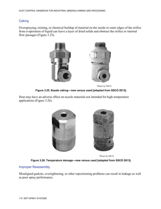 DUST CONTROL HANDBOOK FOR INDUSTRIAL MINERALS MINING AND PROCESSING
110 WET SPRAY SYSTEMS
Caking
Overspraying, misting, or chemical buildup of material on the inside or outer edges of the orifice
from evaporation of liquid can leave a layer of dried solids and obstruct the orifice or internal
flow passages (Figure 3.25).
Figure 3.25. Nozzle caking—new versus used [adapted from SSCO 2013].
Photos by SSCO
Heat may have an adverse effect on nozzle materials not intended for high-temperature
applications (Figure 3.26).
Figure 3.26. Temperature damage—new versus used [adapted from SSCO 2013].
Photos by SSCO
Improper Reassembly
Misaligned gaskets, overtightening, or other repositioning problems can result in leakage as well
as poor spray performance.
 