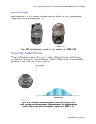 DUST CONTROL HANDBOOK FOR INDUSTRIAL MINERALS MINING AND PROCESSING
WET SPRAY SYSTEMS 111
Accidental Damage
Inadvertent harm to an orifice can be caused by scratching through the use of improper tools
during installation or cleaning (Figure 3.27).
Figure 3.27. Nozzle damage—new versus used [adapted from SSCO 2013].
Photos by SSCO
Checking Spray Nozzle Performance
Visual nozzle inspections alone will not always indicate whether the nozzle is performing to
specifications. The spray tips pictured in Figures 3.28 and 3.29 illustrate that factors that affect
performance, such as wear, are not always obvious.
Figure 3.28. Good spray tip showing pattern and distribution graph. Bar
height indicates distribution of water over pattern width and shows relatively
uniform flow over the width of the pattern [adapted from SSCO 2013].
Pattern Width
Water Depth
Photo by SSCO
 