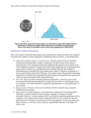 DUST CONTROL HANDBOOK FOR INDUSTRIAL MINERALS MINING AND PROCESSING
112 WET SPRAY SYSTEMS
Figure 3.29. Worn spray tip showing pattern and distribution graph. Bar height indicates
distribution of water over pattern width and shows an increase of and excessive
flow in the center of the pattern due to orifice wear [adapted from SSCO 2013].
Pattern Width
Water Depth
Photo by SSCO
Performance Testing of Equipment
Due to the number of possible maintenance issues, performance testing should be done regularly
to monitor the condition of spray equipment, considering numerous factors, as described below.
 Application-specific analysis or measurements. The dust content of the air should be
surveyed and checked either visually, to determine the effectiveness of the spray at
removing dust, or by using dust monitoring equipment that measures dust content in air.
Visual inspection consists of simply observing the dust-producing area to determine if the
spray system is effectively controlling the dust condition. Because this method of
monitoring does not quantify the dust loading and is subject to operator interpretation, it
does not specifically measure the efficiency of the spray system. Dust particle monitoring
equipment is available that will quantify the dust loading in the problem area and provide
a more accurate assessment of the system efficiency.
 Flow rate. The eye cannot necessarily detect increased flow, so the flow rate of each
nozzle should be checked periodically by reading the flow meter or collecting the spray
in a container. The results should be compared to specifications or to the performance of
new nozzles.
 Spray pressure. Pressure in the nozzle manifold should be checked using a properly
calibrated pressure gauge.
 Spray pattern. In many instances, visual inspection is adequate for monitoring pattern
uniformity. Changes caused by orifice damage, clogging, or caking are usually
noticeable. However, to detect gradual orifice wear, special measuring equipment will be
required. A flow meter may be used to compare the flow of a new nozzle at a specific
liquid pressure to the flow of a used nozzle at the same pressure. Nozzle wear causes the
flow to increase, so the flow meter reading is a quantifiable indicator of the degree of
orifice wear.
 