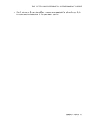 DUST CONTROL HANDBOOK FOR INDUSTRIAL MINERALS MINING AND PROCESSING
WET SPRAY SYSTEMS 113
 Nozzle alignment. To provide uniform coverage, nozzles should be oriented correctly in
relation to one another so that all like patterns are parallel.
 