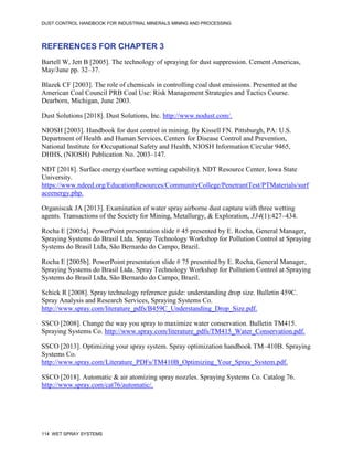 DUST CONTROL HANDBOOK FOR INDUSTRIAL MINERALS MINING AND PROCESSING
114 WET SPRAY SYSTEMS
REFERENCES FOR CHAPTER 3
Bartell W, Jett B [2005]. The technology of spraying for dust suppression. Cement Americas,
May/June pp. 32–37.
Blazek CF [2003]. The role of chemicals in controlling coal dust emissions. Presented at the
American Coal Council PRB Coal Use: Risk Management Strategies and Tactics Course.
Dearborn, Michigan, June 2003.
Dust Solutions [2018]. Dust Solutions, Inc. http://www.nodust.com/.
NIOSH [2003]. Handbook for dust control in mining. By Kissell FN. Pittsburgh, PA: U.S.
Department of Health and Human Services, Centers for Disease Control and Prevention,
National Institute for Occupational Safety and Health, NIOSH Information Circular 9465,
DHHS, (NIOSH) Publication No. 2003–147.
NDT [2018]. Surface energy (surface wetting capability). NDT Resource Center, Iowa State
University.
https://www.ndeed.org/EducationResources/CommunityCollege/PenetrantTest/PTMaterials/surf
aceenergy.php.
Organiscak JA [2013]. Examination of water spray airborne dust capture with three wetting
agents. Transactions of the Society for Mining, Metallurgy, & Exploration, 334(1):427–434.
Rocha E [2005a]. PowerPoint presentation slide # 45 presented by E. Rocha, General Manager,
Spraying Systems do Brasil Ltda. Spray Technology Workshop for Pollution Control at Spraying
Systems do Brasil Ltda, São Bernardo do Campo, Brazil.
Rocha E [2005b]. PowerPoint presentation slide # 75 presented by E. Rocha, General Manager,
Spraying Systems do Brasil Ltda. Spray Technology Workshop for Pollution Control at Spraying
Systems do Brasil Ltda, São Bernardo do Campo, Brazil.
Schick R [2008]. Spray technology reference guide: understanding drop size. Bulletin 459C.
Spray Analysis and Research Services, Spraying Systems Co.
http://www.spray.com/literature_pdfs/B459C_Understanding_Drop_Size.pdf.
SSCO [2008]. Change the way you spray to maximize water conservation. Bulletin TM415.
Spraying Systems Co. http://www.spray.com/literature_pdfs/TM415_Water_Conservation.pdf.
SSCO [2013]. Optimizing your spray system. Spray optimization handbook TM–410B. Spraying
Systems Co.
http://www.spray.com/Literature_PDFs/TM410B_Optimizing_Your_Spray_System.pdf.
SSCO [2018]. Automatic & air atomizing spray nozzles. Spraying Systems Co. Catalog 76.
http://www.spray.com/cat76/automatic/.
 
