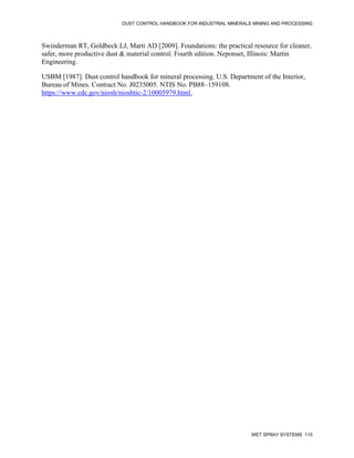 DUST CONTROL HANDBOOK FOR INDUSTRIAL MINERALS MINING AND PROCESSING
WET SPRAY SYSTEMS 115
Swinderman RT, Goldbeck LJ, Marti AD [2009]. Foundations: the practical resource for cleaner,
safer, more productive dust & material control. Fourth edition. Neponset, Illinois: Martin
Engineering.
USBM [1987]. Dust control handbook for mineral processing. U.S. Department of the Interior,
Bureau of Mines. Contract No. J0235005. NTIS No. PB88–159108.
https://www.cdc.gov/niosh/nioshtic-2/10005979.html.
 